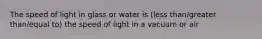 The speed of light in glass or water is (less than/greater than/equal to) the speed of light in a vacuum or air