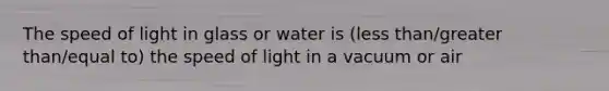 The speed of light in glass or water is (less than/greater than/equal to) the speed of light in a vacuum or air