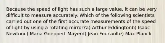 Because the speed of light has such a large value, it can be very difficult to measure accurately. Which of the following scientists carried out one of the first accurate measurements of the speed of light by using a rotating mirror?a) Arthur Eddingtonb) Isaac Newtonc) Maria Goeppert Mayerd) Jean Foucaulte) Max Planck