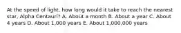 At the speed of light, how long would it take to reach the nearest star, Alpha Centauri? A. About a month B. About a year C. About 4 years D. About 1,000 years E. About 1,000,000 years