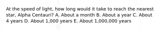 At the speed of light, how long would it take to reach the nearest star, Alpha Centauri? A. About a month B. About a year C. About 4 years D. About 1,000 years E. About 1,000,000 years