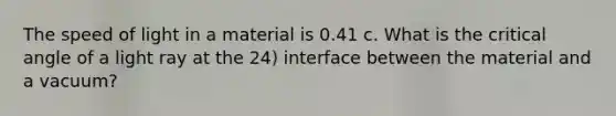 The speed of light in a material is 0.41 c. What is the critical angle of a light ray at the 24) interface between the material and a vacuum?