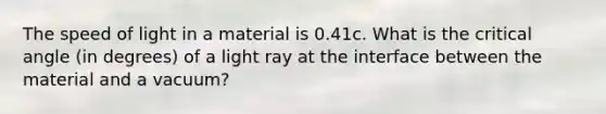 The speed of light in a material is 0.41c. What is the critical angle (in degrees) of a light ray at the interface between the material and a vacuum?