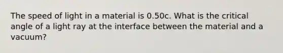 The speed of light in a material is 0.50c. What is the critical angle of a light ray at the interface between the material and a vacuum?