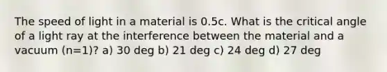 The speed of light in a material is 0.5c. What is the critical angle of a light ray at the interference between the material and a vacuum (n=1)? a) 30 deg b) 21 deg c) 24 deg d) 27 deg