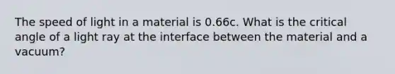 The speed of light in a material is 0.66c. What is the critical angle of a light ray at the interface between the material and a vacuum?