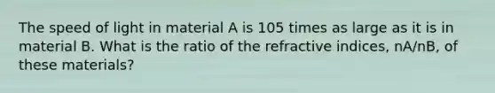 The speed of light in material A is 105 times as large as it is in material B. What is the ratio of the refractive indices, nA/nB, of these materials?