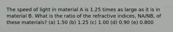 The speed of light in material A is 1.25 times as large as it is in material B. What is the ratio of the refractive indices, NA/NB, of these materials? (a) 1.50 (b) 1.25 (c) 1.00 (d) 0.90 (e) 0.800