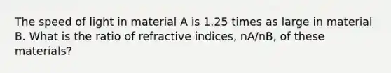 The speed of light in material A is 1.25 times as large in material B. What is the ratio of refractive indices, nA/nB, of these materials?