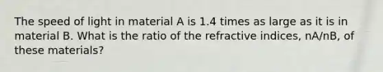 The speed of light in material A is 1.4 times as large as it is in material B. What is the ratio of the refractive indices, nA/nB, of these materials?