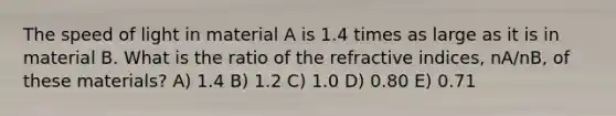 The speed of light in material A is 1.4 times as large as it is in material B. What is the ratio of the refractive indices, nA/nB, of these materials? A) 1.4 B) 1.2 C) 1.0 D) 0.80 E) 0.71