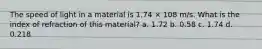 The speed of light in a material is 1.74 × 108 m/s. What is the index of refraction of this material? a. 1.72 b. 0.58 c. 1.74 d. 0.218