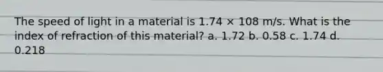 The speed of light in a material is 1.74 × 108 m/s. What is the index of refraction of this material? a. 1.72 b. 0.58 c. 1.74 d. 0.218