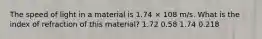 The speed of light in a material is 1.74 × 108 m/s. What is the index of refraction of this material? 1.72 0.58 1.74 0.218