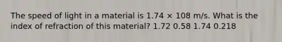 The speed of light in a material is 1.74 × 108 m/s. What is the index of refraction of this material? 1.72 0.58 1.74 0.218