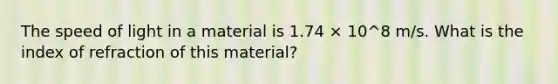 The speed of light in a material is 1.74 × 10^8 m/s. What is the index of refraction of this material?