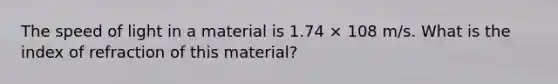 The speed of light in a material is 1.74 × 108 m/s. What is the index of refraction of this material?