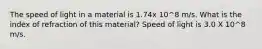 The speed of light in a material is 1.74x 10^8 m/s. What is the index of refraction of this material? Speed of light is 3.0 X 10^8 m/s.