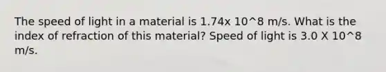 The speed of light in a material is 1.74x 10^8 m/s. What is the index of refraction of this material? Speed of light is 3.0 X 10^8 m/s.