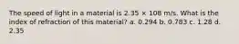 The speed of light in a material is 2.35 × 108 m/s. What is the index of refraction of this material? a. 0.294 b. 0.783 c. 1.28 d. 2.35