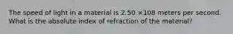 The speed of light in a material is 2.50 ×108 meters per second. What is the absolute index of refraction of the material?