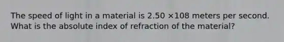 The speed of light in a material is 2.50 ×108 meters per second. What is the absolute index of refraction of the material?