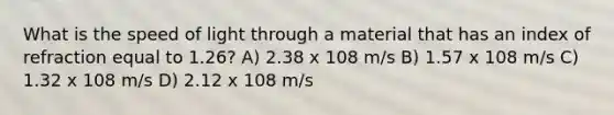 What is the speed of light through a material that has an index of refraction equal to 1.26? A) 2.38 x 108 m/s B) 1.57 x 108 m/s C) 1.32 x 108 m/s D) 2.12 x 108 m/s