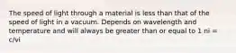 The speed of light through a material is less than that of the speed of light in a vacuum. Depends on wavelength and temperature and will always be greater than or equal to 1 ni = c/vi