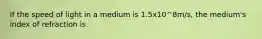 If the speed of light in a medium is 1.5x10^8m/s, the medium's index of refraction is