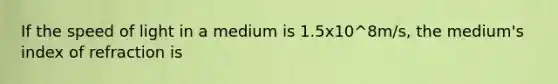 If the speed of light in a medium is 1.5x10^8m/s, the medium's index of refraction is