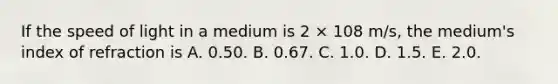 If the speed of light in a medium is 2 × 108 m/s, the medium's index of refraction is A. 0.50. B. 0.67. C. 1.0. D. 1.5. E. 2.0.