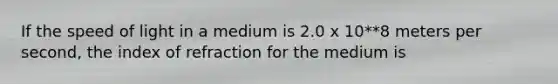 If the speed of light in a medium is 2.0 x 10**8 meters per second, the index of refraction for the medium is