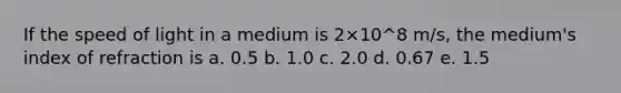 If the speed of light in a medium is 2×10^8 m/s, the medium's index of refraction is a. 0.5 b. 1.0 c. 2.0 d. 0.67 e. 1.5