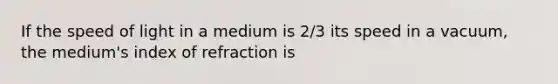 If the speed of light in a medium is 2/3 its speed in a vacuum, the medium's index of refraction is