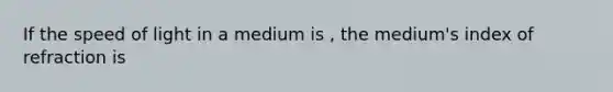 If the speed of light in a medium is , the medium's index of refraction is