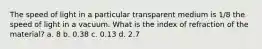 The speed of light in a particular transparent medium is 1/8 the speed of light in a vacuum. What is the index of refraction of the material? a. 8 b. 0.38 c. 0.13 d. 2.7