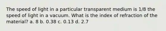 The speed of light in a particular transparent medium is 1/8 the speed of light in a vacuum. What is the index of refraction of the material? a. 8 b. 0.38 c. 0.13 d. 2.7