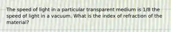 The speed of light in a particular transparent medium is 1/8 the speed of light in a vacuum. What is the index of refraction of the material?