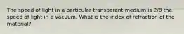 The speed of light in a particular transparent medium is 2/8 the speed of light in a vacuum. What is the index of refraction of the material?