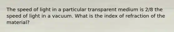 The speed of light in a particular transparent medium is 2/8 the speed of light in a vacuum. What is the index of refraction of the material?