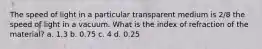 The speed of light in a particular transparent medium is 2/8 the speed of light in a vacuum. What is the index of refraction of the material? a. 1.3 b. 0.75 c. 4 d. 0.25