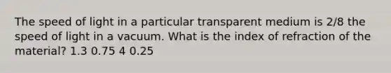 The speed of light in a particular transparent medium is 2/8 the speed of light in a vacuum. What is the index of refraction of the material? 1.3 0.75 4 0.25