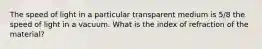 The speed of light in a particular transparent medium is 5/8 the speed of light in a vacuum. What is the index of refraction of the material?