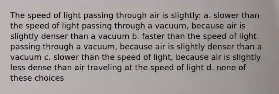 The speed of light passing through air is slightly: a. slower than the speed of light passing through a vacuum, because air is slightly denser than a vacuum b. faster than the speed of light passing through a vacuum, because air is slightly denser than a vacuum c. slower than the speed of light, because air is slightly less dense than air traveling at the speed of light d. none of these choices