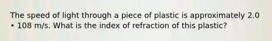 The speed of light through a piece of plastic is approximately 2.0 • 108 m/s. What is the index of refraction of this plastic?