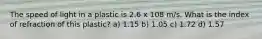 The speed of light in a plastic is 2.6 x 108 m/s. What is the index of refraction of this plastic? a) 1.15 b) 1.05 c) 1.72 d) 1.57