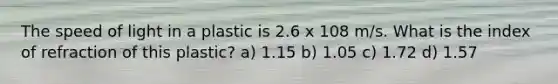 The speed of light in a plastic is 2.6 x 108 m/s. What is the index of refraction of this plastic? a) 1.15 b) 1.05 c) 1.72 d) 1.57