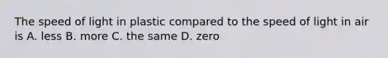 The speed of light in plastic compared to the speed of light in air is A. less B. more C. the same D. zero