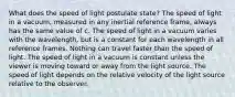 What does the speed of light postulate state? The speed of light in a vacuum, measured in any inertial reference frame, always has the same value of c. The speed of light in a vacuum varies with the wavelength, but is a constant for each wavelength in all reference frames. Nothing can travel faster than the speed of light. The speed of light in a vacuum is constant unless the viewer is moving toward or away from the light source. The speed of light depends on the relative velocity of the light source relative to the observer.