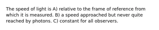 The speed of light is A) relative to the frame of reference from which it is measured. B) a speed approached but never quite reached by photons. C) constant for all observers.